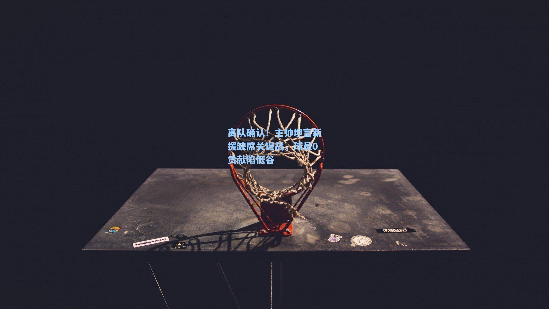 离队确认！主帅坦言新援缺席关键战，球员0贡献陷低谷